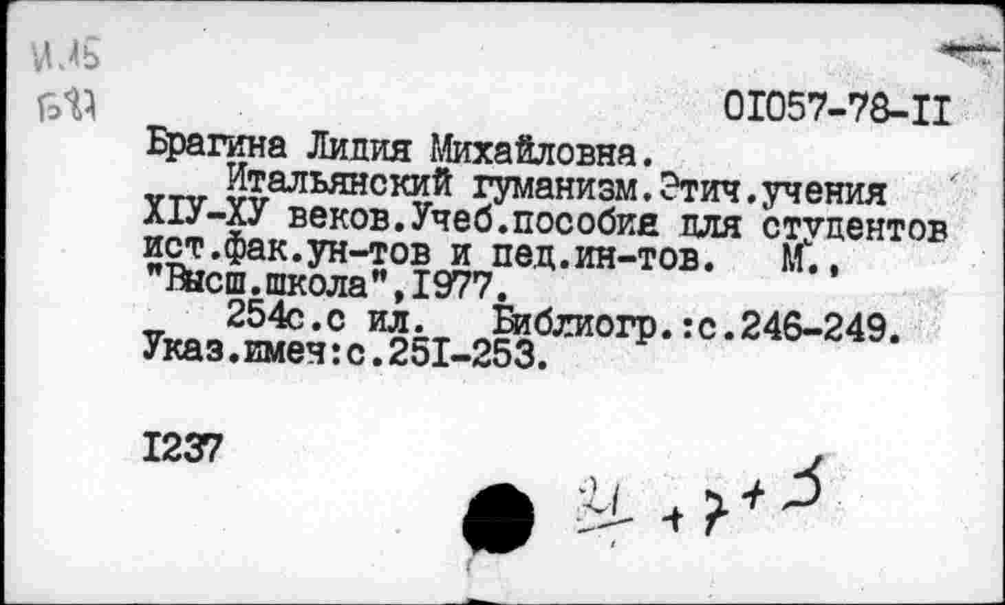 ﻿01057-78-11 Брагина Лидия Михайловна.
Итальянский гуманизм.Этич.учения А1У-ХУ веков.Учеб.пособия для студентов иет.фак.ун-тов и пед.ин-тов. М”., "Высш.школа",1977.
254с.с ил.	Библиогр.:с.246-249.
Указ.имен:с.251-253.
1237